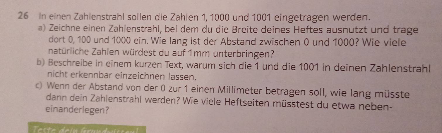 In einen Zahlenstrahl sollen die Zahlen 1, 1000 und 1001 eingetragen werden. 
a) Zeichne einen Zahlenstrahl, bei dem du die Breite deines Heftes ausnutzt und trage 
dort 0, 100 und 1000 ein. Wie lang ist der Abstand zwischen 0 und 1000? Wie viele 
natürliche Zahlen würdest du auf 1mm unterbringen? 
b) Beschreibe in einem kurzen Text, warum sich die 1 und die 1001 in deinen Zahlenstrahl 
nicht erkennbar einzeichnen lassen. 
c) Wenn der Abstand von der 0 zur 1 einen Millimeter betragen soll, wie lang müsste 
dann dein Zahlenstrahl werden? Wie viele Heftseiten müsstest du etwa neben- 
einanderlegen?