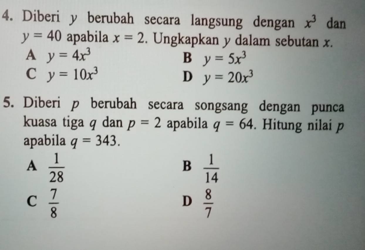 Diberi y berubah secara langsung dengan x^3 dan
y=40 apabila x=2. Ungkapkan y dalam sebutan x.
A y=4x^3
B y=5x^3
C y=10x^3
D y=20x^3
5. Diberi p berubah secara songsang dengan punca
kuasa tiga q dan p=2 apabila q=64. Hitung nilai p
apabila q=343.
A  1/28 
B  1/14 
C  7/8 
D  8/7 