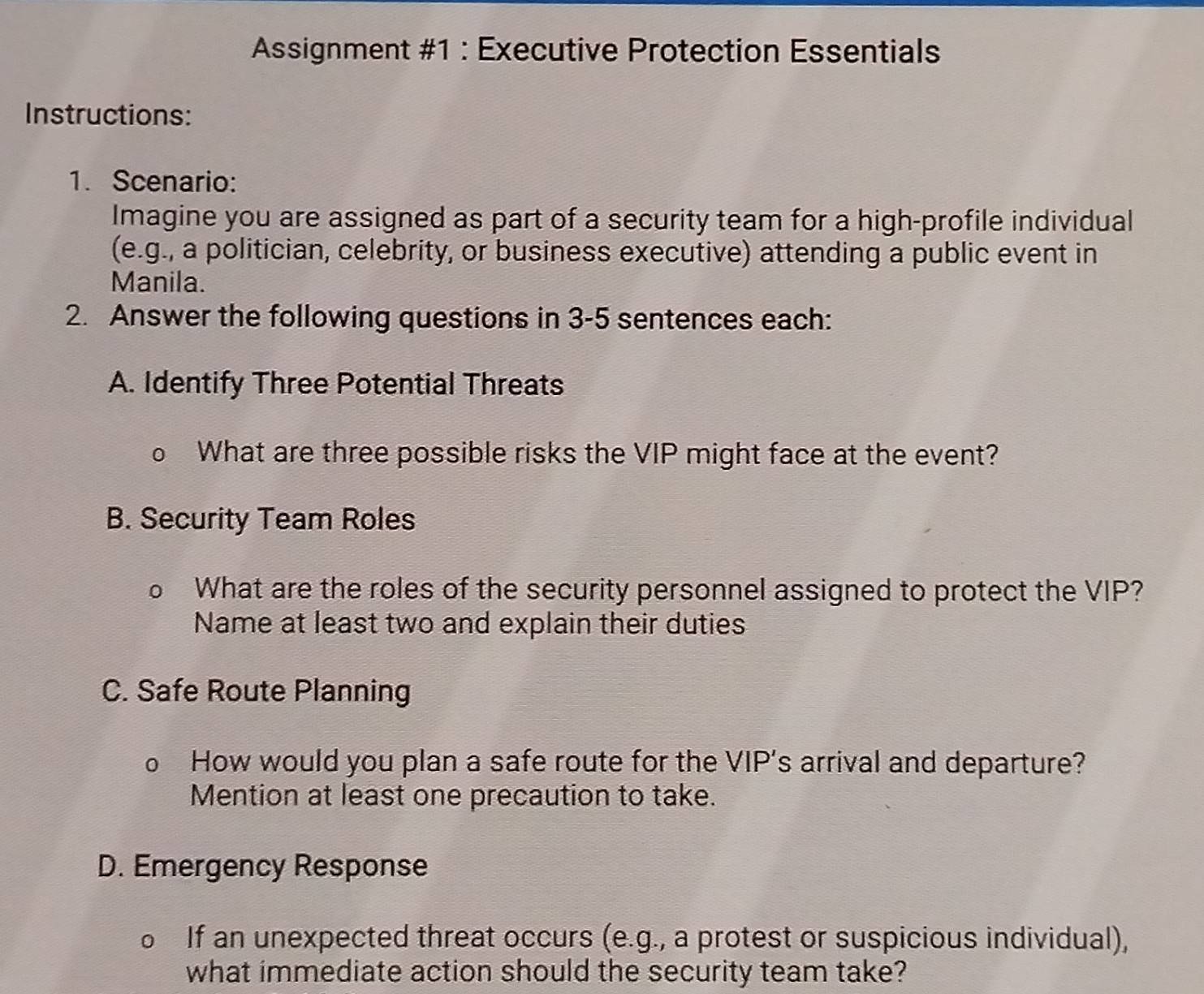 Assignment #1 : Executive Protection Essentials 
Instructions: 
1. Scenario: 
Imagine you are assigned as part of a security team for a high-profile individual 
(e.g., a politician, celebrity, or business executive) attending a public event in 
Manila. 
2. Answer the following questions in 3-5 sentences each: 
A. Identify Three Potential Threats 
0 What are three possible risks the VIP might face at the event? 
B. Security Team Roles 
a What are the roles of the security personnel assigned to protect the VIP? 
Name at least two and explain their duties 
C. Safe Route Planning 
How would you plan a safe route for the VIP's arrival and departure? 
Mention at least one precaution to take. 
D. Emergency Response 
) If an unexpected threat occurs (e.g., a protest or suspicious individual), 
what immediate action should the security team take?