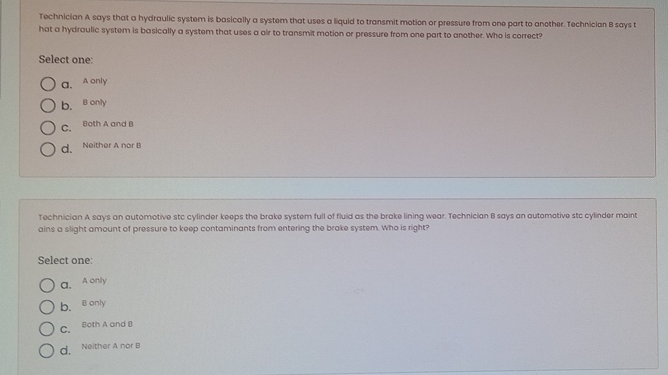 Technician A says that a hydraulic system is basically a system that uses a liquid to transmit motion or pressure from one part to another. Technician B says t
hat a hydraulic system is basically a system that uses a air to transmit motion or pressure from one part to another. Who is correct?
Select one:
a、 A only
b. B only
C. Both A and B
d. Neither A nor B
Technician A says an automotive stc cylinder keeps the brake system full of fluid as the brake lining wear. Technician B says an automotive stc cylinder maint
ains a slight amount of pressure to keep contaminants from entering the brake system. Who is right?
Select one:
a. A only
b. B only
C. Both A and B
d. Neither A nor B