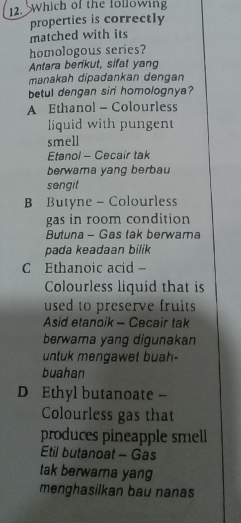 Which of the following
properties is correctly
matched with its
homologous series?
Antara berikut, sifat yang
manakah dipadankan dengan
betul dengan sir homolognya?
A Ethanol - Colourless
liquid with pungent
smell
Etanol - Cecair tak
berwara yang berbau
sengit
B Butyne - Colourless
gas in room condition
Butuna - Gas tak berwarna
pada keadaan bilik
C Ethanoic acid -
Colourless liquid that is
used to preserve fruits 
Asid etanoik - Cecair tak
berwama yang digunakan
untuk mengawet buah-
buahan
D Ethyl butanoate -
Colourless gas that
produces pineapple smell
Etil butanoat - Gas
tak berwarna yang
menghasilkan bau nanas