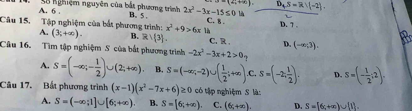 B=(2;+∈fty ). D_+S=R| -2. 
Số nghiệm nguyên của bất phương trình 2x^2-3x-15≤ 0 là
A. 6. B. 5. C. 8.
D. 7.
Câu 15. Tập nghiệm của bất phương trình: x^2+9>6xla
B. R/ 3.
A. (3;+∈fty ). C. R . (-∈fty ;3). 
D.
Câu 16. Tìm tập nghiệm S của bất phương trình -2x^2-3x+2>0 ?
A. S=(-∈fty ;- 1/2 )∪ (2;+∈fty ). B. S=(-∈fty ;-2)∪ ( 1/2 ;+∈fty ) .C. S=(-2; 1/2 ). D. S=(- 1/2 ;2). 
Câu 17. Bất phương trình (x-1)(x^2-7x+6)≥ 0 có tập nghiệm S là:
A. S=(-∈fty ;1]∪ [6;+∈fty ). B. S=[6;+∈fty ). C. (6;+∈fty ).
D. S=[6;+∈fty )∪  1.