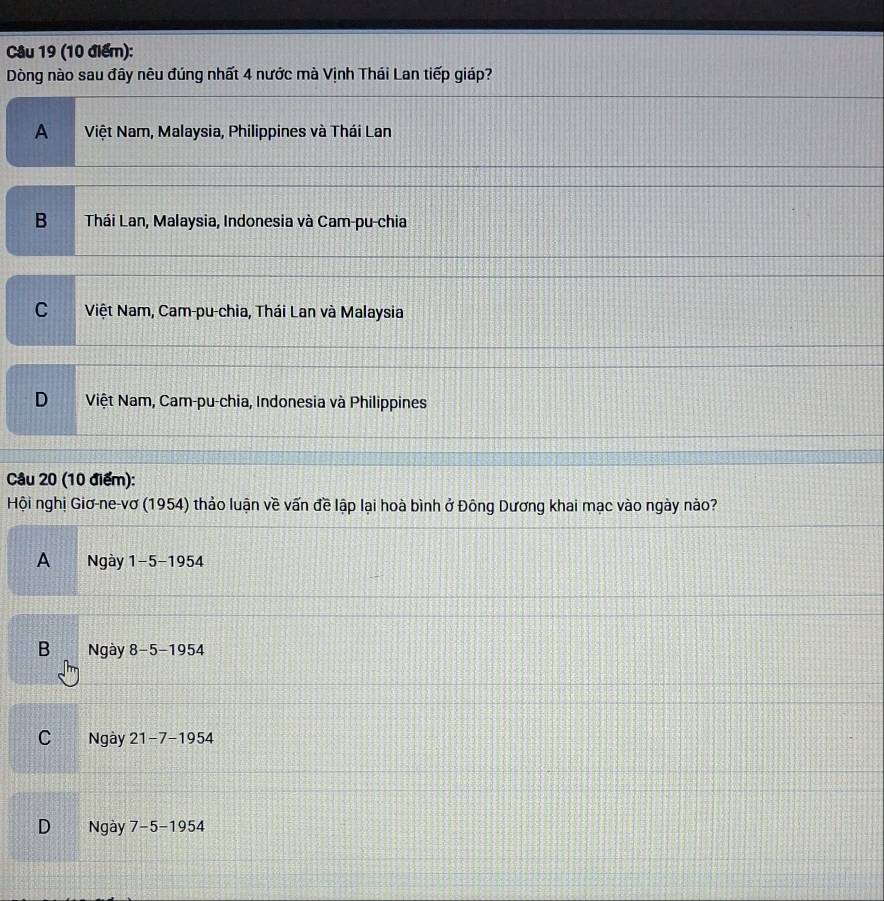 Dòng nào sau đây nêu đúng nhất 4 nước mà Vịnh Thái Lan tiếp giáp?
A Việt Nam, Malaysia, Philippines và Thái Lan
B Thái Lan, Malaysia, Indonesia và Cam-pu-chia
C Việt Nam, Cam-pu-chia, Thái Lan và Malaysia
D Việt Nam, Cam-pu-chia, Indonesia và Philippines
Câu 20 (10 điểm):
Hội nghị Giơ-ne-vơ (1954) thảo luận về vấn đề lập lại hoà bình ở Đông Dương khai mạc vào ngày nảo?
A Ngày 1-5 -1954
B Ngày 8-5 -1954
C Ngày 21-7-1954
D Ngày 7-5-1954