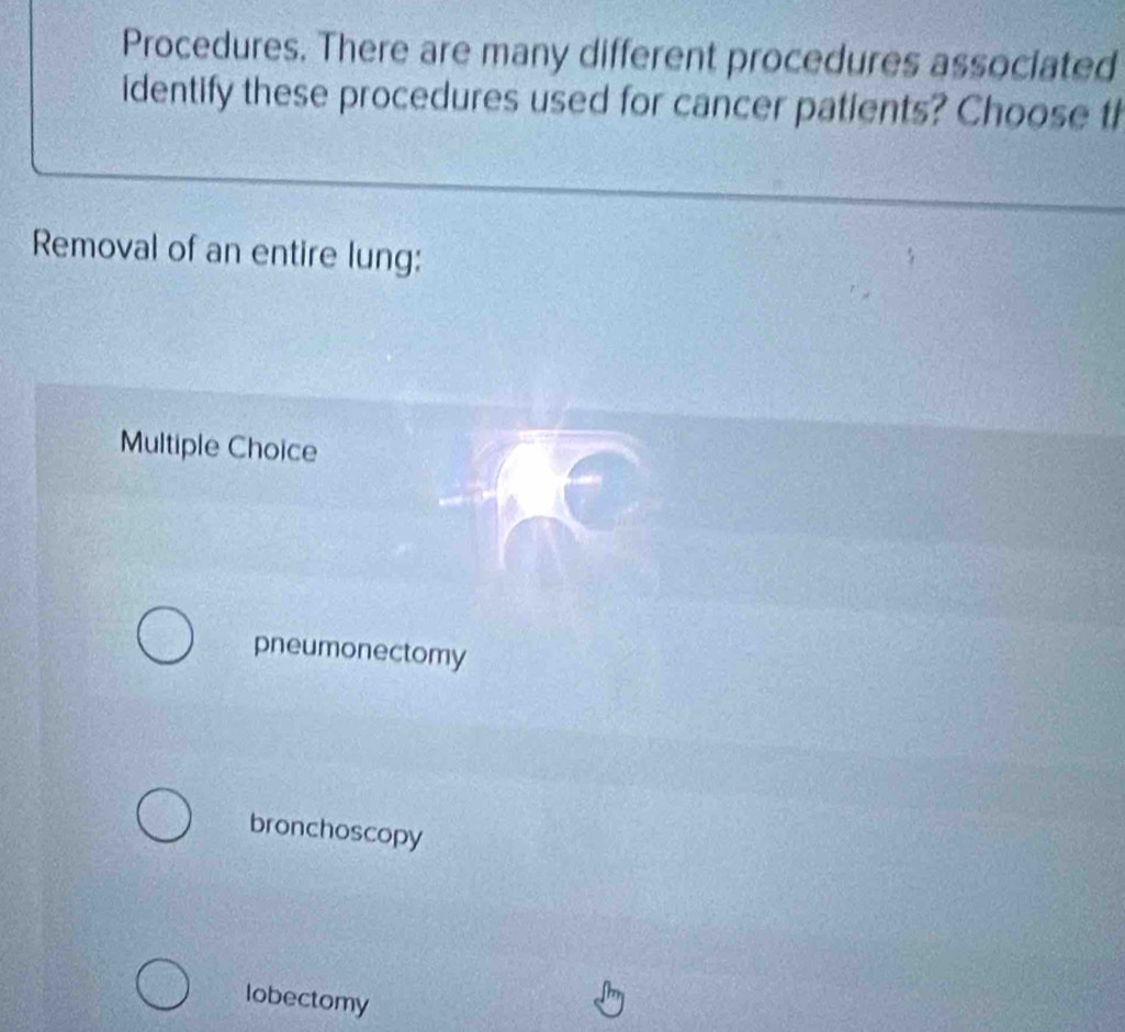 Procedures. There are many different procedures associated
identify these procedures used for cancer patients? Choose th
Removal of an entire lung:
Multiple Choice
pneumonectomy
bronchoscopy
lobectomy