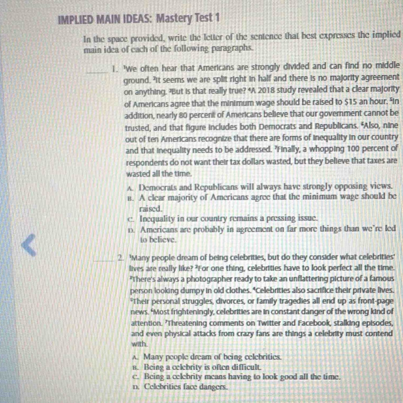 IMPLIED MAIN IDEAS: Mastery Test 1
In the space provided, write the letter of the sentence that best expresses the implied
main idca of each of the following paragraphs.
_
1. 'We often hear that Americans are strongly divided and can find no middle
ground. "It seems we are split right in half and there is no majority agreement
on anything. ?But is that really true? “A 2018 study revealed that a clear majority
of Americans agree that the minimum wage should be raised to $15 an hour. "in
addition, nearly 80 percent of Americans believe that our government cannot be
trusted, and that figure includes both Democrats and Republicans. "Also, nine
out of ten Americans recognize that there are forms of inequality in our country
and that inequality needs to be addressed. 'Finally, a whopping 100 percent of
respondents do not want their tax dollars wasted, but they believe that taxes are
wasted all the time.
A. Democrats and Republicans will always have strongly opposing views.
B. A clear majority of Americans agree that the minimum wage should be
rai sed.
c. Incquality in our country remains a pressing issue.
n. Americans are probably in agreement on far more things than we’re led
<
to believe.
_2. 'Many people dream of being celebrities, but do they consider what celebrities'
lives are really like? ?For one thing, celebrities have to look perfect all the time.
'There's always a photographer ready to take an unflattering picture of a famous
person looking dumpy in old clothes. "Celebrities also sacrifice their private lives.
*Their personal struggles, divorces, or family tragedies all end up as front-page
news. *Most frighteningly, celebrities are in constant danger of the wrong kind of
attention. 'Threatening comments on Twitter and Facebook, stalking episodes,
and even physical attacks from crazy fans are things a celebrity must contend
with.
<option>A. Many people dream of being celebritics.
<option>B. Being a celebrity is often difficult.
<option>c. Being a celebrity means having to look good all the time.
<option>n. Celebrities face dangers.