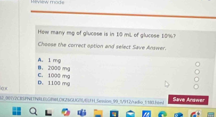 Review mode
How many mg of glucose is in 10 mL of glucose 10%?
Choose the correct option and select Save Answer.
A. 1 mg
B. 2000 mg
C. 1000 mg
D. 1100 mg
lex
02_007/2CBSPNETNRLELGBWLDKZ6GUGTE/ELFH_Session_99_1/912/radio_1180.html Save Answer