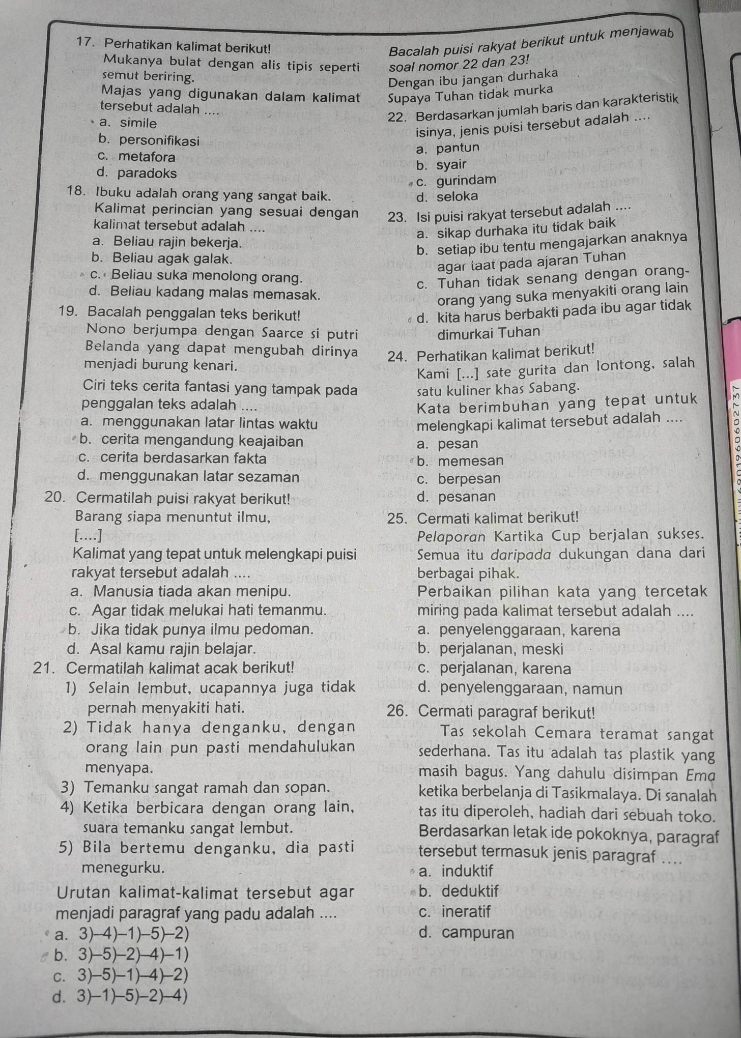 Perhatikan kalimat berikut!
Bacalah puisi rakyat berikut untuk menjawab
Mukanya bulat dengan alis tipis seperti soal nomor 22 dan 23!
semut beriring.
Dengan ibu jangan durhaka
Majas yang digunakan dalam kalimat Supaya Tuhan tidak murka
tersebut adalah ....
22. Berdasarkan jumlah baris dan karakteristik
a. simile
isinya, jenis puisi tersebut adalah ....
b. personifikasi
c. metafora
a. pantun
d.paradoks b. syair
c. gurindam
18. Ibuku adalah orang yang sangat baik. d. seloka
Kalimat perincian yang sesuai dengan 23. Isi puisi rakyat tersebut adalah ....
kalimat tersebut adalah ....
a. sikap durhaka itu tidak baik
a. Beliau rajin bekerja.
b. setiap ibu tentu mengajarkan anaknya
b. Beliau agak galak.
agar taat pada ajaran Tuhan
c. Beliau suka menolong orang.
c. Tuhan tidak senang dengan orang-
d. Beliau kadang malas memasak.
orang yang suka menyakiti orang lain
19. Bacalah penggalan teks berikut! d. kita harus berbakti pada ibu agar tidak
Nono berjumpa dengan Saarce si putri dimurkai Tuhan
Belanda yang dapat mengubah dirinya 24. Perhatikan kalimat berikut!
menjadi burung kenari.
Kami [...] sate gurita dan lontong, salah
Ciri teks cerita fantasi yang tampak pada satu kuliner khas Sabang.
penggalan teks adalah .... Kata berimbuhan yang tepat untuk
a. menggunakan latar lintas waktu melengkapi kalimat tersebut adalah ....
b. cerita mengandung keajaiban
a. pesan
c. cerita berdasarkan fakta b. memesan
d. menggunakan latar sezaman c. berpesan
20. Cermatilah puisi rakyat berikut! d. pesanan
Barang siapa menuntut ilmu, 25. Cermati kalimat berikut!
[..] Pelaporan Kartika Cup berjalan sukses.
Kalimat yang tepat untuk melengkapi puisi Semua itu daripada dukungan dana dari
rakyat tersebut adalah .... berbagai pihak.
a. Manusia tiada akan menipu. Perbaikan pilihan kata yang tercetak
c. Agar tidak melukai hati temanmu. miring pada kalimat tersebut adalah ....
b. Jika tidak punya ilmu pedoman. a. penyelenggaraan, karena
d. Asal kamu rajin belajar. b. perjalanan, meski
21. Cermatilah kalimat acak berikut! c. perjalanan, karena
1) Selain lembut, ucapannya juga tidak d. penyelenggaraan, namun
pernah menyakiti hati. 26. Cermati paragraf berikut!
2) Tidak hanya denganku, dengan Tas sekolah Cemara teramat sangat
orang lain pun pasti mendahulukan sederhana. Tas itu adalah tas plastik yang
menyapa. masih bagus. Yang dahulu disimpan Ema
3) Temanku sangat ramah dan sopan. ketika berbelanja di Tasikmalaya. Di sanalah
4) Ketika berbicara dengan orang lain, tas itu diperoleh, hadiah dari sebuah toko.
suara temanku sangat lembut.
Berdasarkan letak ide pokoknya, paragraf
5) Bila bertemu denganku, dia pasti
tersebut termasuk jenis paragraf ....
menegurku. a. induktif
Urutan kalimat-kalimat tersebut agar b. deduktif
menjadi paragraf yang padu adalah .... c. ineratif
a. 3)-4)-1)-5)-2) d. campuran
b. 3)-5)-2)-4)-1)
c. 3)-5)-1)-4)-2)
d. 3)-1)-5)-2)-4)