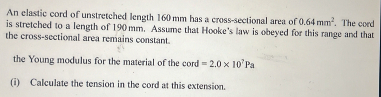 An elastic cord of unstretched length 160 mm has a cross-sectional area of 0.64mm^2. The cord 
is stretched to a length of 190 mm. Assume that Hooke’s law is obeyed for this range and that 
the cross-sectional area remains constant. 
the Young modulus for the material of the cord =2.0* 10^7Pa
(i) Calculate the tension in the cord at this extension.