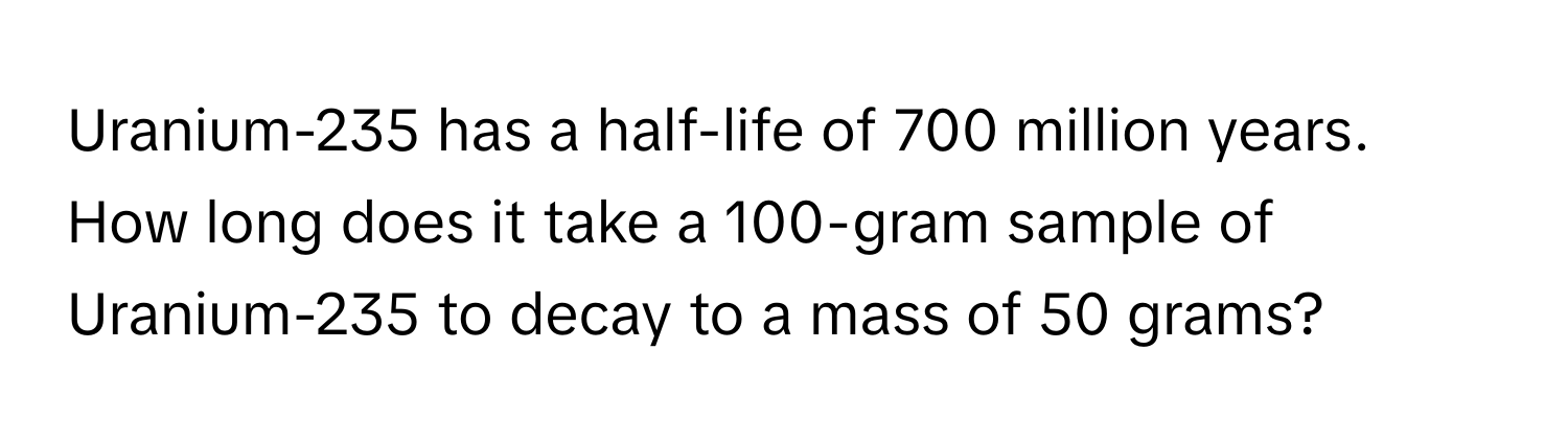 Uranium-235 has a half-life of 700 million years. How long does it take a 100-gram sample of Uranium-235 to decay to a mass of 50 grams?