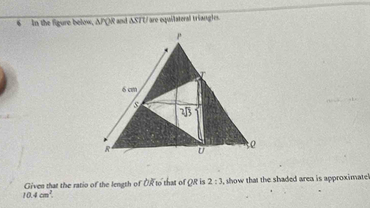 In the figure below, △ PQR and △ STU are equilateral triangles.
Given that the ratio of the length of overline OR to that of QR is 2:3 , show that the shaded area is approximate
10.4cm^2.