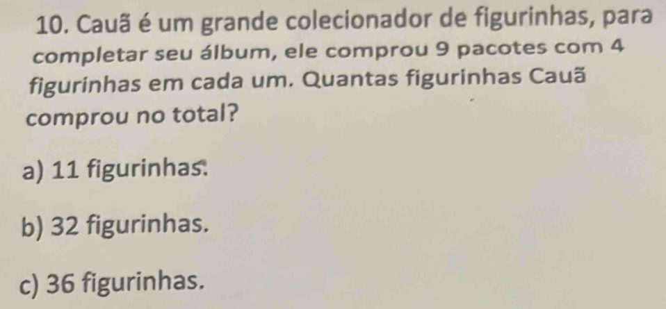 Cauã é um grande colecionador de figurinhas, para
completar seu álbum, ele comprou 9 pacotes com 4
figurinhas em cada um. Quantas figurinhas Cauã
comprou no total?
a) 11 figurinhas.
b) 32 figurinhas.
c) 36 figurinhas.