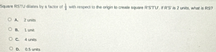 Square RSTU dilates by a factor of  1/2  with respect to the origin to create square R'S' TU. I1 R'S' is 2 units, what is RS?
A. 2 units
B. 1 unit
C. 4 units
D. 0.5 units