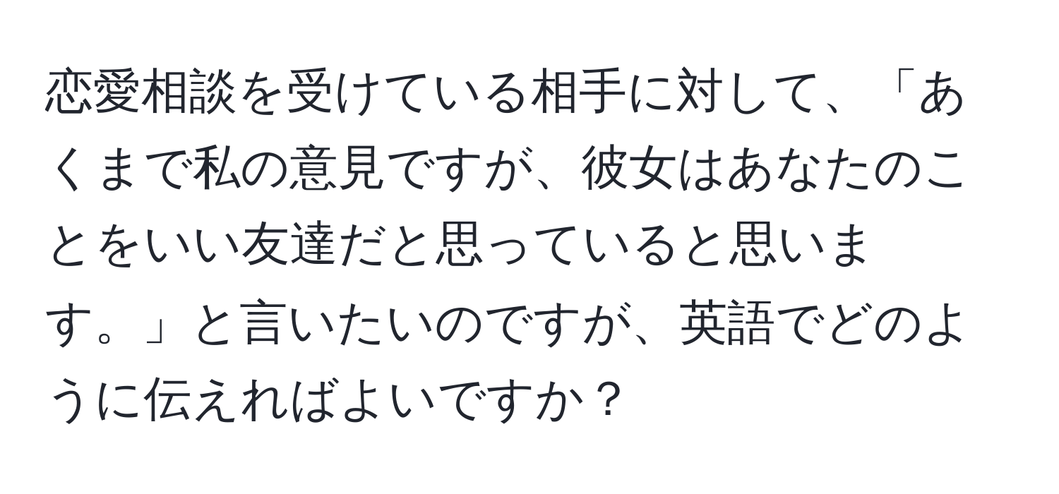 恋愛相談を受けている相手に対して、「あくまで私の意見ですが、彼女はあなたのことをいい友達だと思っていると思います。」と言いたいのですが、英語でどのように伝えればよいですか？