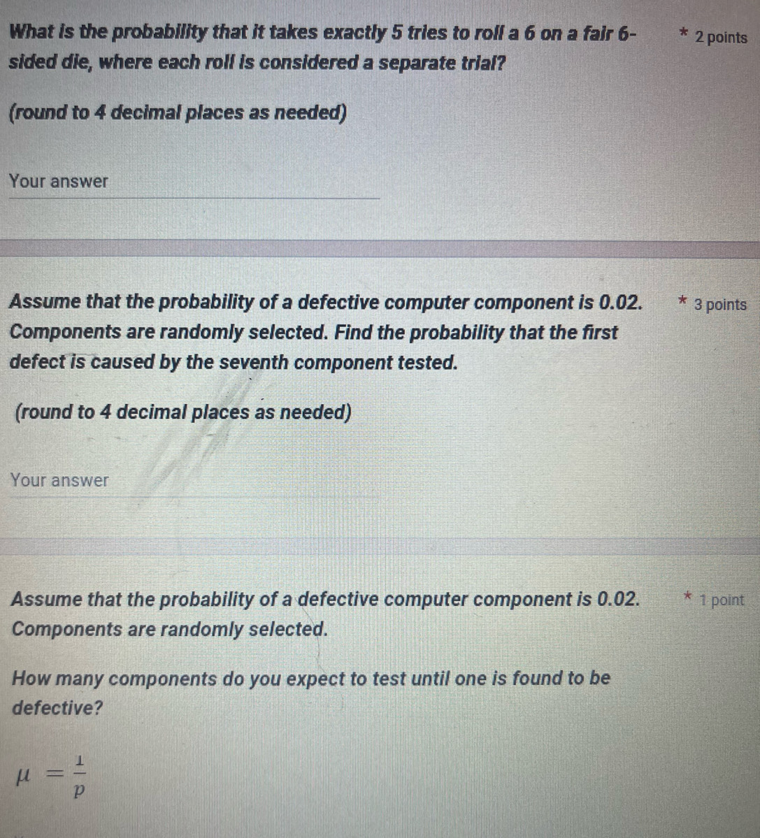 What is the probability that it takes exactly 5 tries to roll a 6 on a fair 6 - 2 points 
sided die, where each roll is considered a separate trial? 
(round to 4 decimal places as needed) 
Your answer 
Assume that the probability of a defective computer component is 0.02. 3 points 
Components are randomly selected. Find the probability that the first 
defect is caused by the seventh component tested. 
(round to 4 decimal places as needed) 
Your answer 
Assume that the probability of a defective computer component is 0.02. * 1 point 
Components are randomly selected. 
How many components do you expect to test until one is found to be 
defective?
mu = 1/p 