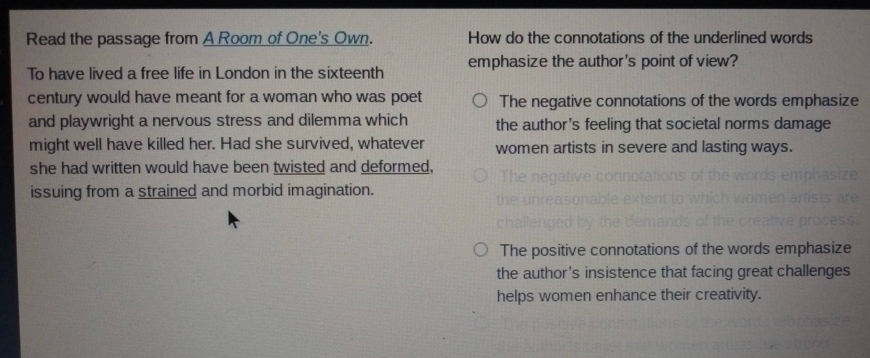 Read the passage from A Room of One's Own. How do the connotations of the underlined words
emphasize the author's point of view?
To have lived a free life in London in the sixteenth
century would have meant for a woman who was poet The negative connotations of the words emphasize
and playwright a nervous stress and dilemma which
the author's feeling that societal norms damage
might well have killed her. Had she survived, whatever
women artists in severe and lasting ways.
she had written would have been twisted and deformed,
issuing from a strained and morbid imagination.
The positive connotations of the words emphasize
the author's insistence that facing great challenges
helps women enhance their creativity.