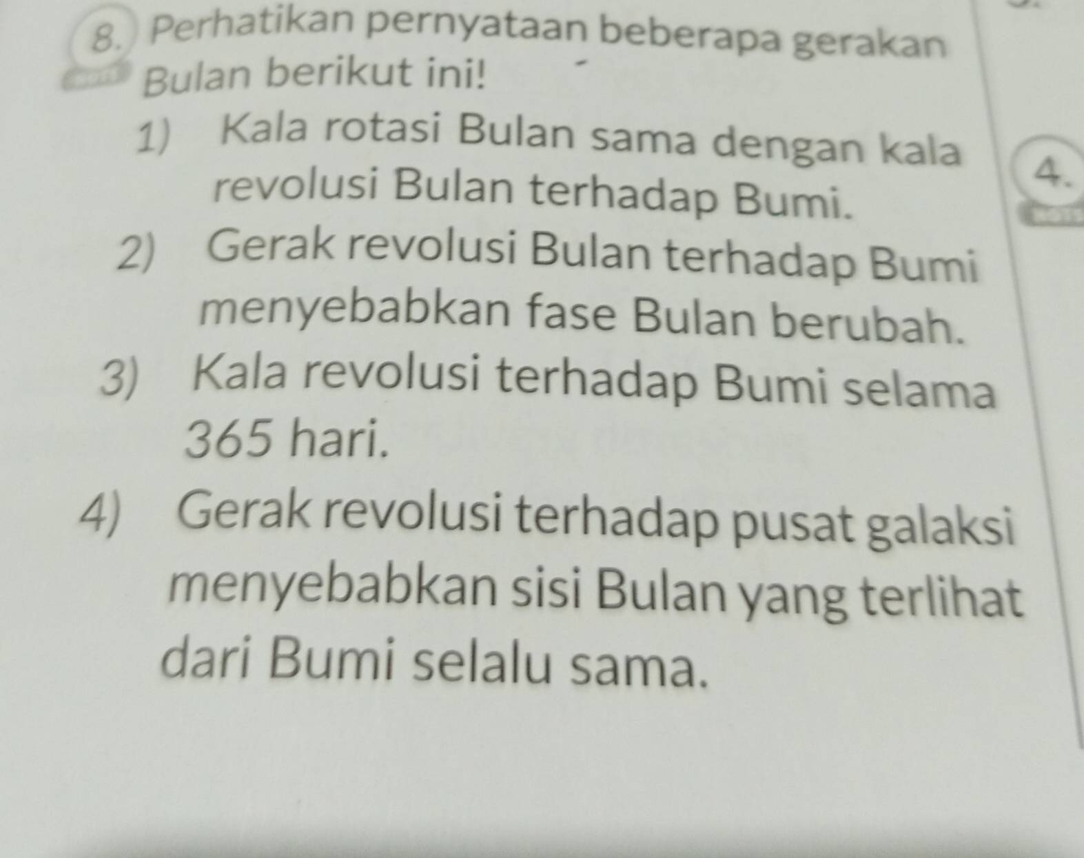 Perhatikan pernyataan beberapa gerakan 
Bulan berikut ini! 
1) Kala rotasi Bulan sama dengan kala 
4. 
revolusi Bulan terhadap Bumi. 
2) Gerak revolusi Bulan terhadap Bumi 
menyebabkan fase Bulan berubah. 
3) Kala revolusi terhadap Bumi selama
365 hari. 
4) Gerak revolusi terhadap pusat galaksi 
menyebabkan sisi Bulan yang terlihat 
dari Bumi selalu sama.