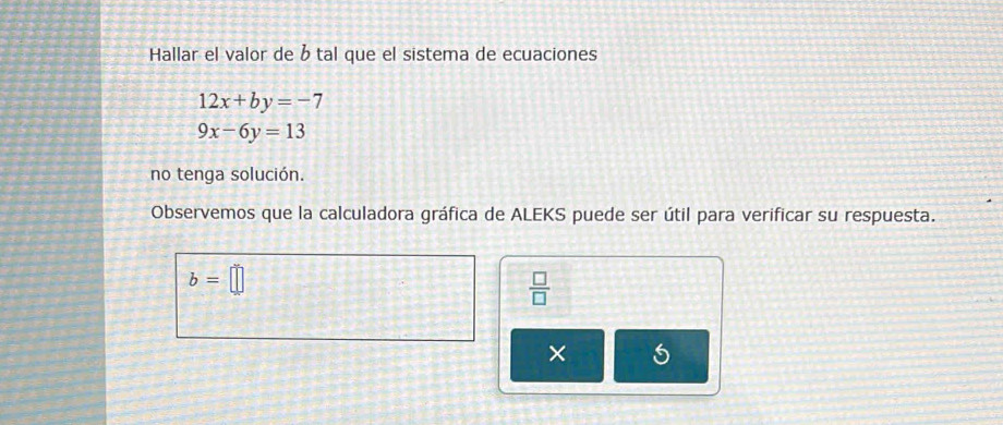 Hallar el valor de b tal que el sistema de ecuaciones
12x+by=-7
9x-6y=13
no tenga solución. 
Observemos que la calculadora gráfica de ALEKS puede ser útil para verificar su respuesta.
b=□
 □ /□   
× 5