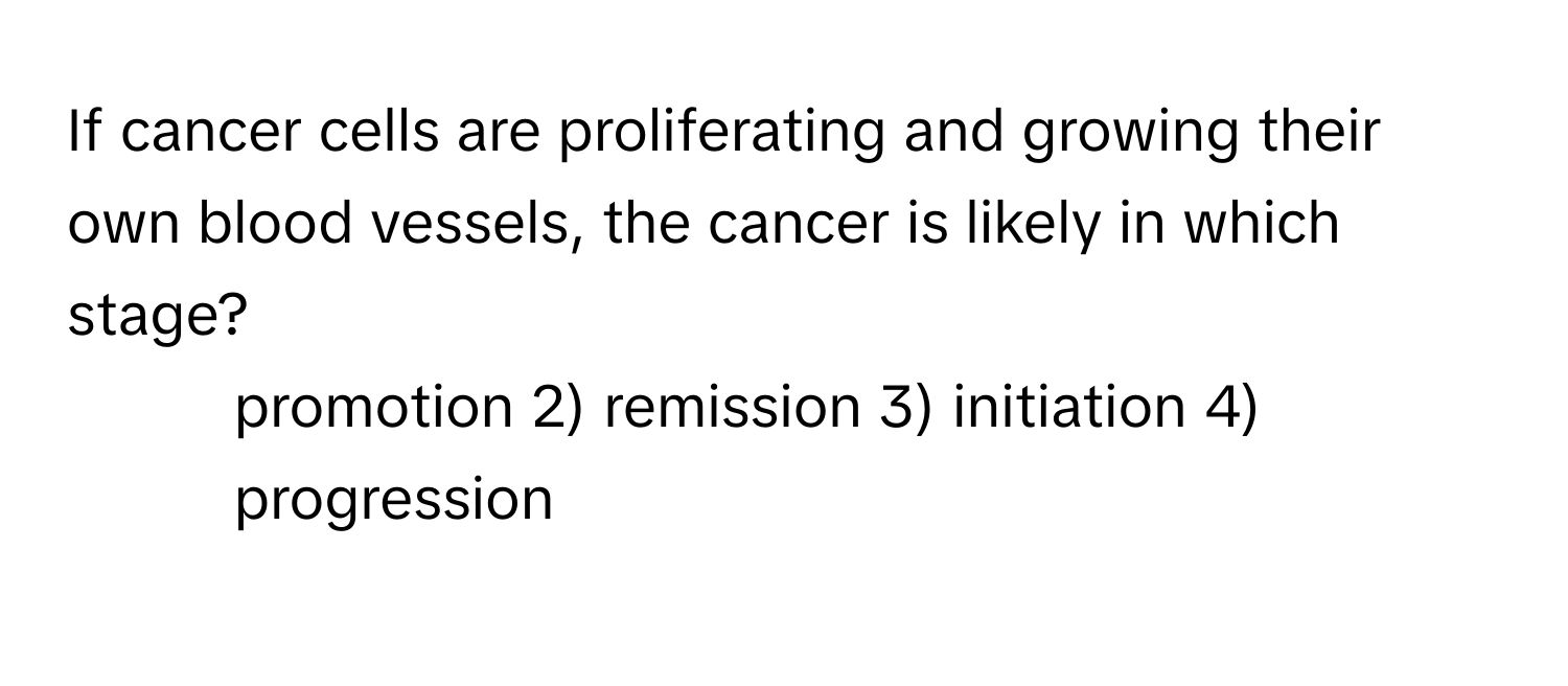 If cancer cells are proliferating and growing their own blood vessels, the cancer is likely in which stage? 
1) promotion 2) remission 3) initiation 4) progression