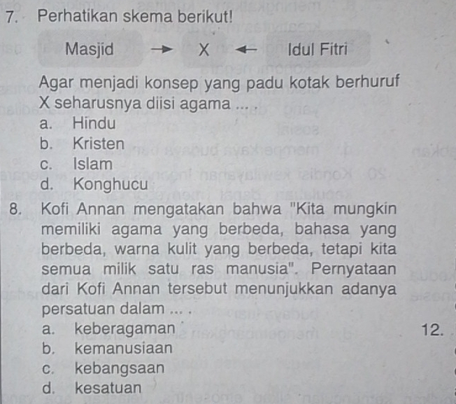 Perhatikan skema berikut!
Masjid X Idul Fitri
Agar menjadi konsep yang padu kotak berhuruf
X seharusnya diisi agama ... .
a. Hindu
b. Kristen
c. Islam
d. Konghucu
8. Kofi Annan mengatakan bahwa "Kita mungkin
memiliki agama yang berbeda, bahasa yang
berbeda, warna kulit yang berbeda, tetapi kita
semua milik satu ras manusia''. Pernyataan
dari Kofi Annan tersebut menunjukkan adanya
persatuan dalam ... .
a. keberagaman 12.
b. kemanusiaan
c. kebangsaan
d. kesatuan