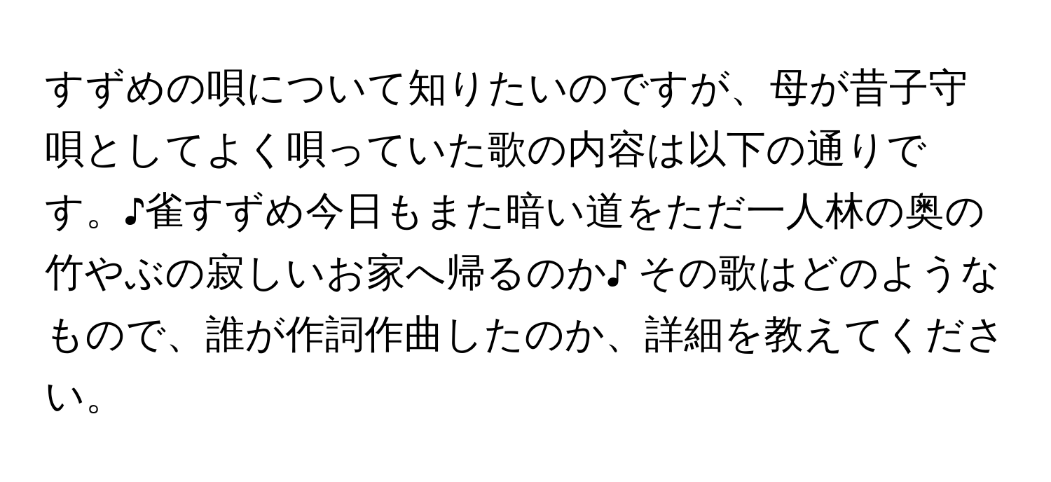 すずめの唄について知りたいのですが、母が昔子守唄としてよく唄っていた歌の内容は以下の通りです。♪雀すずめ今日もまた暗い道をただ一人林の奥の竹やぶの寂しいお家へ帰るのか♪ その歌はどのようなもので、誰が作詞作曲したのか、詳細を教えてください。