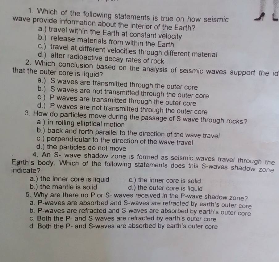 Which of the following statements is true on how seismic
wave provide information about the interior of the Earth?
a.) travel within the Earth at constant velocity
b.) release materials from within the Earth
c.) travel at different velocities through different material
d.) alter radioactive decay rates of rock
2. Which conclusion based on the analysis of seismic waves support the id
that the outer core is liquid?
a.) S waves are transmitted through the outer core
b.) S waves are not transmitted through the outer core
c.) P waves are transmitted through the outer core
d.) P waves are not transmitted through the outer core
3. How do particles move during the passage of S wave through rocks?
a.) in rolling elliptical motion
b.) back and forth parallel to the direction of the wave travel
c.) perpendicular to the direction of the wave travel
d.) the particles do not move
4. An S- wave shadow zone is formed as seismic waves travel through the
Earth's body. Which of the following statements does this S-waves shadow zone
indicate?
a.) the inner core is liquid c.) the inner core is solid
b.) the mantle is solid d.) the outer core is liquid
5. Why are there no P or S- waves received in the P -wave shadow zone?
a. P -waves are absorbed and S-waves are refracted by earth's outer core
b. P -waves are refracted and S-waves are absorbed by earth's outer core
c. Both the P - and S -waves are refracted by earth's outer core
d. Both the P - and S-waves are absorbed by earth's outer core