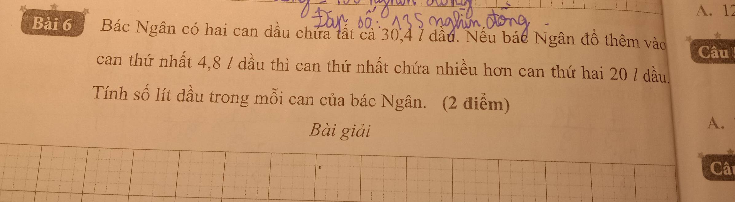 12
Bài 6 Bác Ngân có hai can dầu chứa tất cả 30, 4 7 dầu. Nếu bác Ngân đồ thêm vào Câu 
can thứ nhất 4, 8 / dầu thì can thứ nhất chứa nhiều hơn can thứ hai 20 / dầu. 
Tính số lít dầu trong mỗi can của bác Ngân. (2 điểm) 
Bài giải 
A. 
Câ