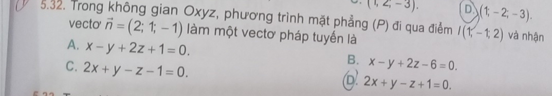 (1,2,-3). D (1;-2;-3). 
5.32. Trong không gian Oxyz, phương trình mặt phẳng (P) đi qua điểm I(1,-1;2) và nhận
vecto' vector n=(2;1;-1) àm một vectơ pháp tuyến là
A. x-y+2z+1=0.
C. 2x+y-z-1=0.
B. x-y+2z-6=0.
2x+y-z+1=0.