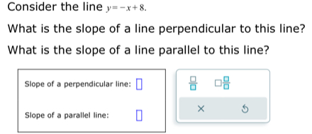 Consider the line y=-x+8. 
What is the slope of a line perpendicular to this line? 
What is the slope of a line parallel to this line? 
Slope of a perpendicular line: □  □ /□   □  □ /□  
× 
Slope of a parallel line: