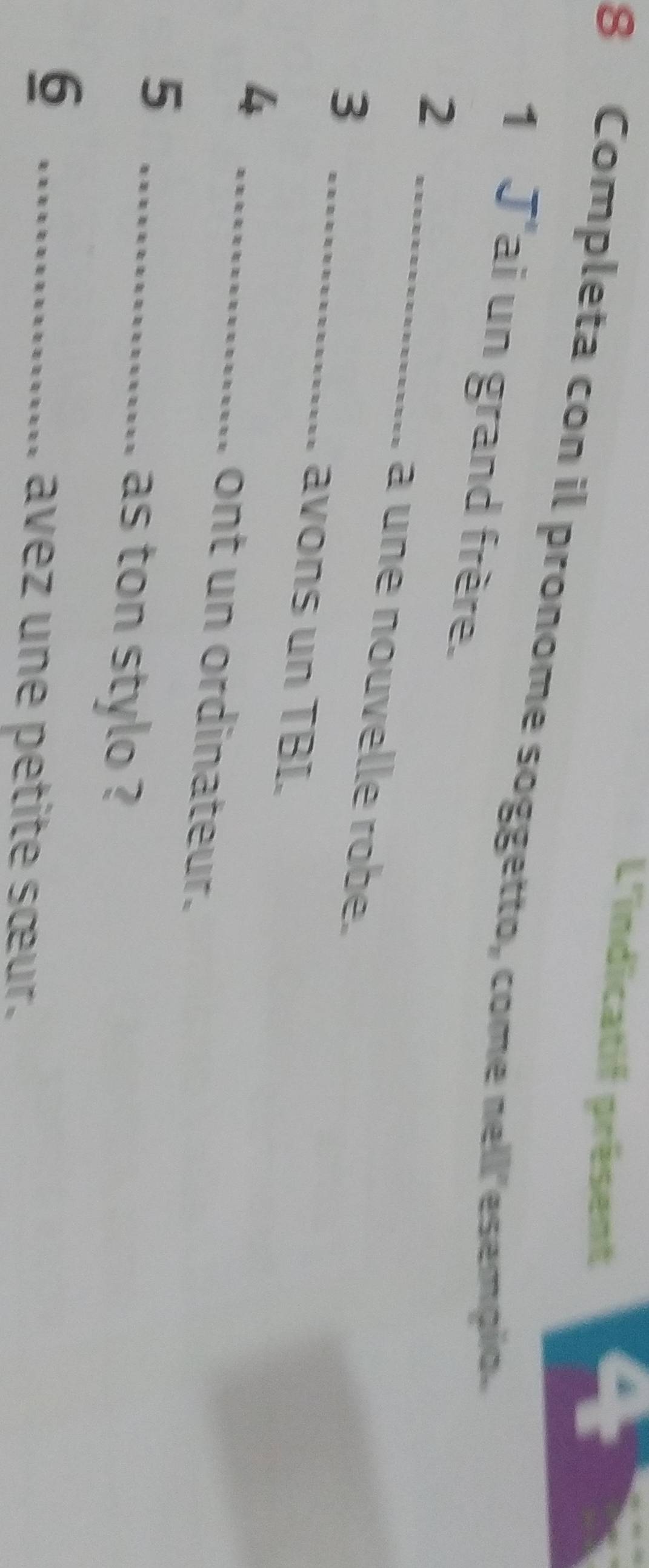 L'indicatif présent 
4 
8 Completa con il pronome soggetto, come nell'esempio. 
1 J'ai un grand frère. 
2 _a une nouvelle robe. 
3 _avons un TBI. 
_4 
ont un ordinateur. 
5 _as ton stylo ? 
_6 
avez une petite sœur.