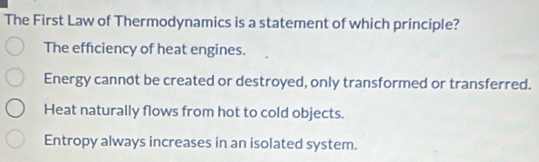 The First Law of Thermodynamics is a statement of which principle?
The effciency of heat engines.
Energy cannot be created or destroyed, only transformed or transferred.
Heat naturally flows from hot to cold objects.
Entropy always increases in an isolated system.