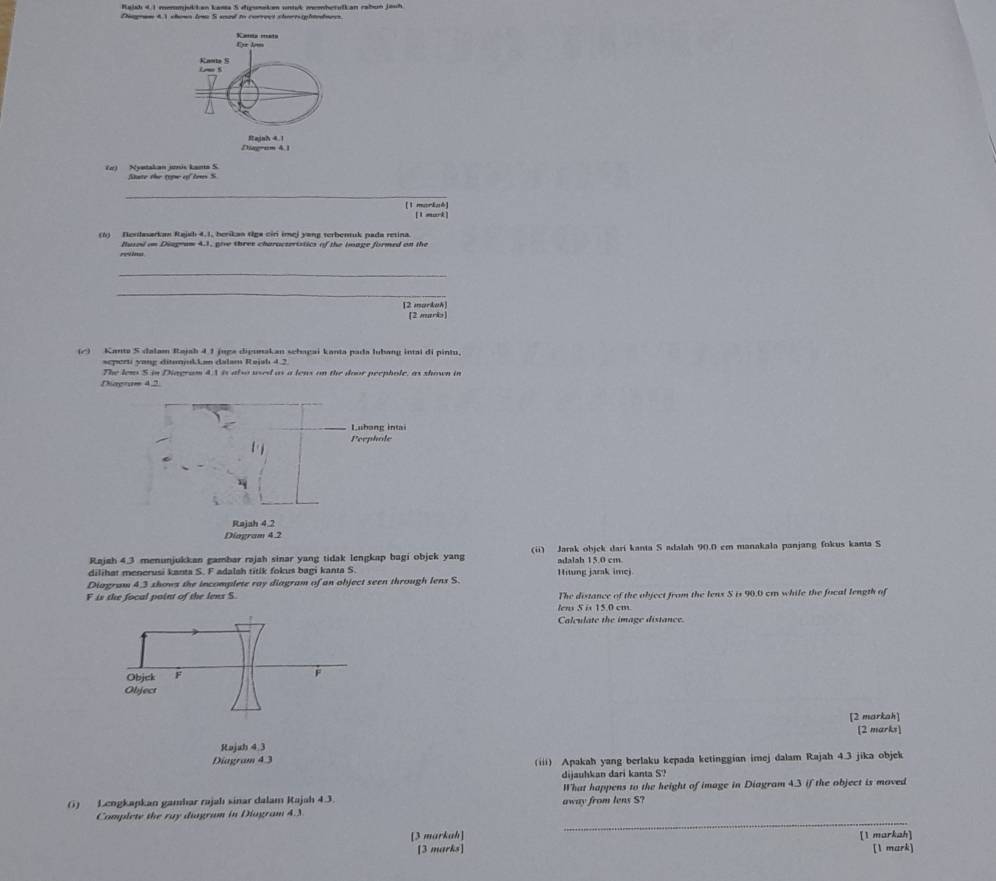 Raudı 4 1 menmjukkan kasta S digunakn uivk membetulkan rabun jauh
Diegram 4.1 shown tow S saad to correct shoresiphtedmees.
(ơ) Nyetakan jni kama S Sate the topw of tens S
_
[1 mariaé]
[1 mark]
(6) Nendasarkan Rajsh 4.1, berikan tiga ciri imej yang terbenuk pada retina.
reinu fused on Diageam 43, give three characteriatics of the bogge formed on the
_
_
[2 markak)
(2 maris)
(△) Kante S dalam Rajah 4 1 juga digunakan schagai kanta pada lubang intai di pintu.
seperti yong ditumjukLan dalam Rejah 4.2
The lens S. in Diagram 43 is also used as a lens on the door peephole, as shown in
Dagram 4.2
Rajah 4.3 menunjukkan gambar rajah sinar yang tidak lengkap bagi objek yang (ii) Jarak objck dari kanta S adalah 90.0 cm manakala panjang fokus kanta S
dilihat menerusi kanta S. F adalsh titik fokus bagi kanta S. adalah 15.0 cm Hitung jarak imej.
Diagram 4,3 shows the incomplete ray diagram of an abject seen through lens S.
F is the focal paint of the lens S. The distance of the object from the lenx S is 90.0 cm while the focal length of
lens 5 is 15.0 cm.
Calculate the image distance.
Objck F
F
Object
[2 markah]
Rajah 4.3 [2 marks]
Diagram 4 3 (iii) Apakah yang berlaku kepada ketinggian imej dalam Rajah 4.3 jika objek
dijauhkan dari kanta S?
() Lengkapkan gamhar rajahı sinar dalam Rajah 4.3. away from lens S? What happens to the height of image in Diagram 4.3 if the object is moved
_
Complete the ray diagram in Diogram 4.3
[3 markah] [1 markah]
[3 marks] [1 mark]