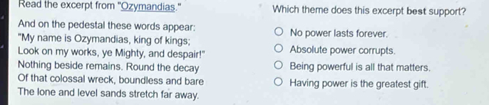 Read the excerpt from "Ozymandias." Which theme does this excerpt best support?
And on the pedestal these words appear: No power lasts forever.
"My name is Ozymandias, king of kings; Absolute power corrupts.
Look on my works, ye Mighty, and despair!"
Nothing beside remains. Round the decay Being powerful is all that matters.
Of that colossal wreck, boundless and bare Having power is the greatest gift.
The lone and level sands stretch far away.
