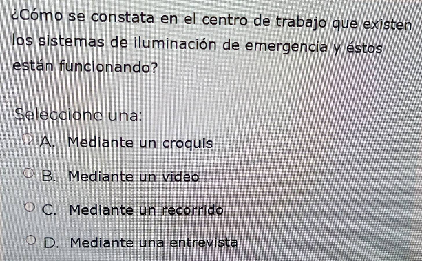 ¿Cómo se constata en el centro de trabajo que existen
los sistemas de iluminación de emergencia y éstos
están funcionando?
Seleccione una:
A. Mediante un croquis
B. Mediante un video
C. Mediante un recorrido
D. Mediante una entrevista