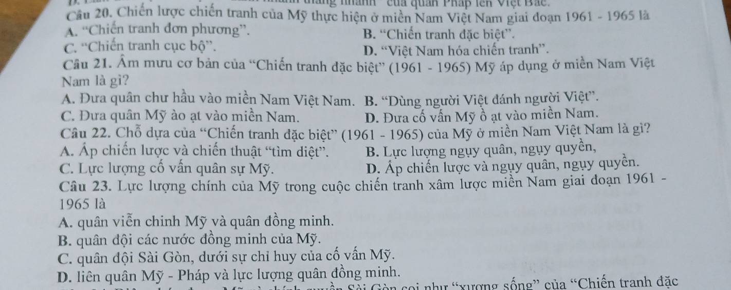 ' áng nhành '' của quan Pháp lên Việt Bác '
Cầu 20. Chiến lược chiến tranh của Mỹ thực hiện ở miền Nam Việt Nam giai đoạn 1961-19651 a
A. “Chiến tranh đơn phương”. B. “Chiến tranh đặc biệt”.
C. “Chiến tranh cục bộ”.
D. “Việt Nam hóa chiến tranh”.
Cầu 21. Ẩm mưu cơ bản của “Chiến tranh đặc biệt” (1961 - 1965) Mỹ áp dụng ở miền Nam Việt
Nam là gì?
A. Đưa quân chư hầu vào miền Nam Việt Nam. B. “Dùng người Việt đánh người Việt”.
C. Đưa quân Mỹ ào ạt vào miền Nam. D. Đưa cố vấn Mỹ ồ ạt vào miền Nam.
Câu 22. Chỗ dựa của “Chiến tranh đặc biệt” (1961 - 1965) của Mỹ ở miền Nam Việt Nam là gi?
Á. Áp chiến lược và chiến thuật “tìm diệt”. B. Lực lượng ngụy quân, ngụy quyền,
C. Lực lượng cố vấn quân sự Mỹ. D. Áp chiến lược và ngụy quân, ngụy quyền.
Câu 23. Lực lượng chính của Mỹ trong cuộc chiến tranh xâm lược miền Nam giai đoạn 1961 -
1965 là
A. quân viễn chinh Mỹ và quân đồng minh.
B. quân đội các nước đồng minh của Mỹ.
C. quân đội Sài Gòn, dưới sự chỉ huy của cố vấn Mỹ.
D. liên quân Mỹ - Pháp và lực lượng quân đồng minh.
coi như “xượng sống” của “Chiến tranh đặc