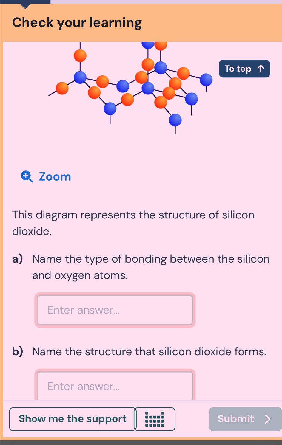 Check your learning 
Zoom 
This diagram represents the structure of silicon 
dioxide. 
a) Name the type of bonding between the silicon 
and oxygen atoms. 
Enter answer... 
b) Name the structure that silicon dioxide forms. 
Enter answer... 
Show me the support Submit