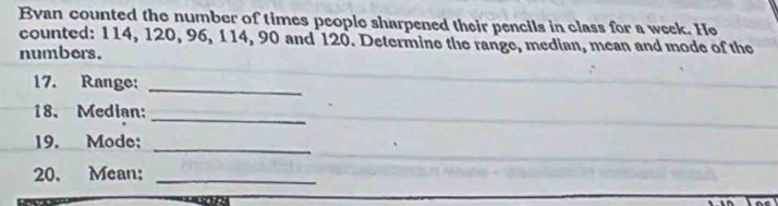 Evan counted the number of times people sharpened their pencils in class for a week. He 
counted: 114, 120, 96, 114, 90 and 120. Determine the range, median, mean and mode of the 
numbers. 
17. Range:_ 
18. Median:_ 
_ 
19. Mode; 
20. Mean:_