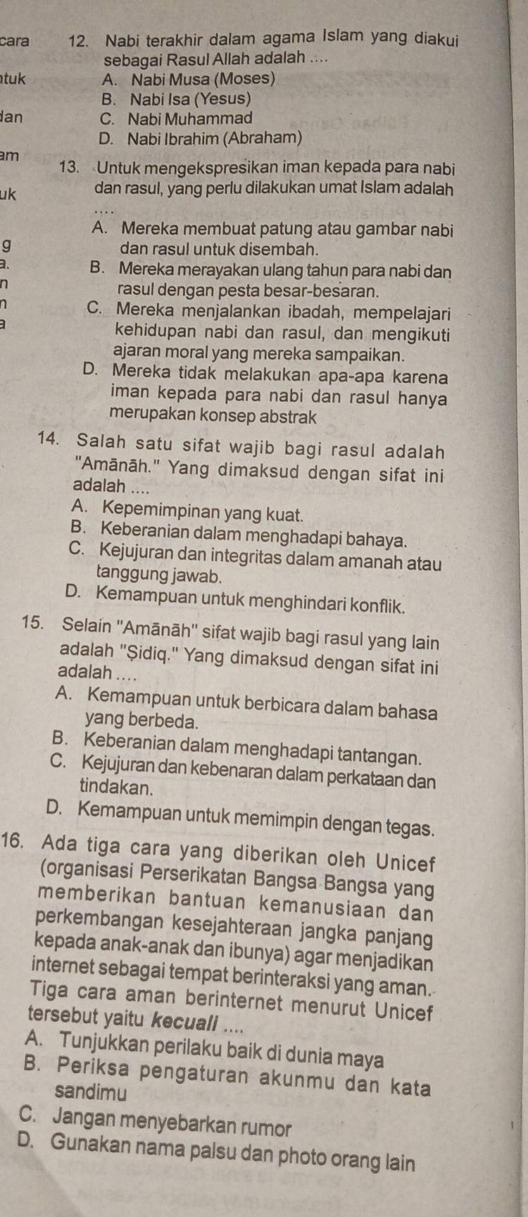 cara 12. Nabi terakhir dalam agama Islam yang diakui
sebagai Rasul Allah adalah ....
tuk A. Nabi Musa (Moses)
B. Nabi Isa (Yesus)
an C. Nabi Muhammad
D. Nabi Ibrahim (Abraham)
am 13. Untuk mengekspresikan iman kepada para nabi
uk
dan rasul, yang perlu dilakukan umat Islam adalah
A. Mereka membuat patung atau gambar nabi
dan rasul untuk disembah.
B. Mereka merayakan ulang tahun para nabi dan
n
rasul dengan pesta besar-besaran.
C. Mereka menjalankan ibadah, mempelajari
kehidupan nabi dan rasul, dan mengikuti
ajaran moral yang mereka sampaikan.
D. Mereka tidak melakukan apa-apa karena
iman kepada para nabi dan rasul hanya
merupakan konsep abstrak
14. Salah satu sifat wajib bagi rasul adalah
"Amānāh.' Yang dimaksud dengan sifat ini
adalah ....
A. Kepemimpinan yang kuat.
B. Keberanian dalam menghadapi bahaya.
C. Kejujuran dan integritas dalam amanah atau
tanggung jawab.
D. Kemampuan untuk menghindari konflik.
15. Selain ''Amānāh'' sifat wajib bagi rasul yang lain
adalah "Şidiq." Yang dimaksud dengan sifat ini
adalah ....
A. Kemampuan untuk berbicara dalam bahasa
yang berbeda.
B. Keberanian dalam menghadapi tantangan.
C. Kejujuran dan kebenaran dalam perkataan dan
tindakan.
D. Kemampuan untuk memimpin dengan tegas.
16. Ada tiga cara yang diberikan oleh Unicef
(organisasi Perserikatan Bangsa Bangsa yang
memberikan bantuan kemanusiaan dan
perkembangan kesejahteraan jangka panjang
kepada anak-anak dan ibunya) agar menjadikan
internet sebagai tempat berinteraksi yang aman.
Tiga cara aman berinternet menurut Unicef
tersebut yaitu kecuali ....
A. Tunjukkan perilaku baik di dunia maya
B. Periksa pengaturan akunmu dan kata
sandimu
C. Jangan menyebarkan rumor
D. Gunakan nama palsu dan photo orang lain