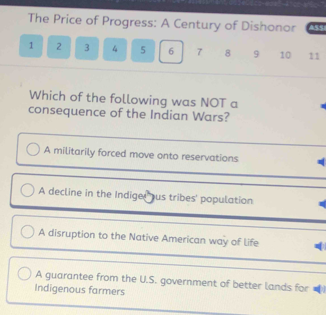 The Price of Progress: A Century of Dishonor ASSI
1 2 3 4 5 6 7 8 9 10 11
Which of the following was NOT a
consequence of the Indian Wars?
_
A militarily forced move onto reservations
A decline in the Indiged ous tribes' population
A disruption to the Native American way of life
A guarantee from the U.S. government of better lands for
Indigenous farmers