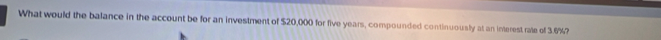What would the balance in the account be for an investment of $20,000 for five years, compounded continuously at an interest rate of 3.6%?