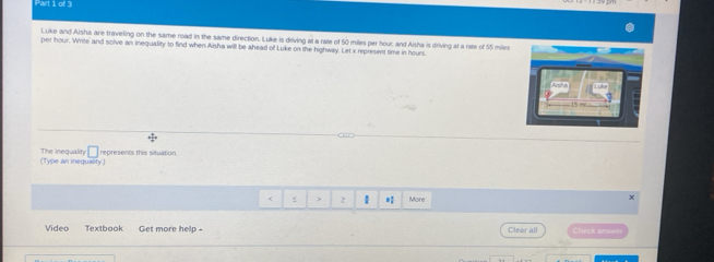 Luke and Aisha are traveling on the same road in the same direction. Luke is driving at a rate of 50 miles per hour, and Aisha is driving at a rate of 55 miles
per hour. Write and solve an inequality to find when Aisha will be ahead of Luke on the highway. Let x represent time in hours. 
(Type an inequality) The inequality □ represents this situation 
< > 2 More 
x 
Video Textbook Get more help . Clear all Check answe