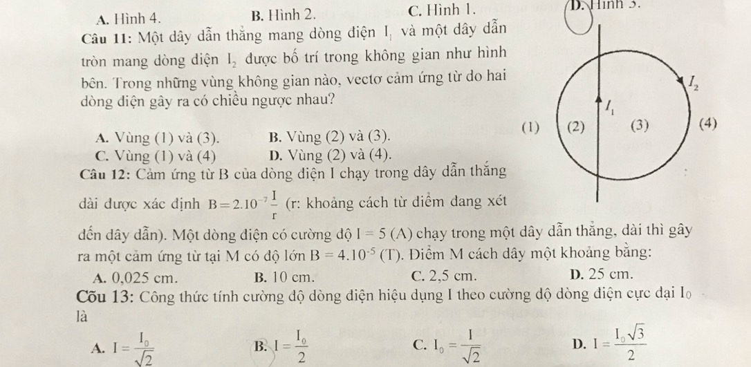 A. Hình 4. B. Hình 2. C. Hình 1. D. Hình 3.
Câu 11: Một dây dẫn thắng mang dòng điện I_1 và một dây dẫn
tròn mang dòng diện I_2 được bố trí trong không gian như hình
bên. Trong những vùng không gian nào, vectơ cảm ứng từ do hai
dòng diện gây ra có chiều ngược nhau?
(1)
A. Vùng (1) và (3). B. Vùng (2) và (3).
C. Vùng (1) và (4) D. Vùng (2) và (4).
Câu 12: Cảm ứng từ B của dòng điện I chạy trong dây dẫn thắng
dài được xác định B=2.10^(-7) I/r  (r: khoảng cách từ điểm đang xét
dến dây dẫn). Một dòng điện có cường độ I=5 (A)  chạy trong một dây dẫn thắng, dài thì gây
ra một cảm ứng từ tại M có độ lớn B=4.10^(-5)(T T). Điểm M cách dây một khoảng bằng:
A. 0,025 cm. B. 10 cm. C. 2,5 cm. D. 25 cm.
Cõu 13: Công thức tính cường độ dòng điện hiệu dụng I theo cường dộ dòng điện cực dại Io
là
A. I=frac I_0sqrt(2) B. I=frac I_02 C. I_o= I/sqrt(2)  D. I=frac I_0sqrt(3)2