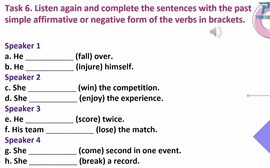 Task 6. Listen again and complete the sentences with the past 
simple affirmative or negative form of the verbs in brackets. PANTA 
Speaker 1 
a. He _(fall) over. 
b. He_ (injure) himself. 
Speaker 2 
c. She_ (win) the competition. 
d. She _(enjoy) the experience. 
Speaker 3 
e. He _(score) twice. 
f. His team _(lose) the match. 
Speaker 4 
g. She _(come) second in one event. 
h. She _(break) a record.