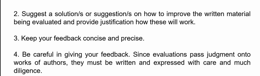 Suggest a solution/s or suggestion/s on how to improve the written material 
being evaluated and provide justification how these will work. 
3. Keep your feedback concise and precise. 
4. Be careful in giving your feedback. Since evaluations pass judgment onto 
works of authors, they must be written and expressed with care and much 
diligence.