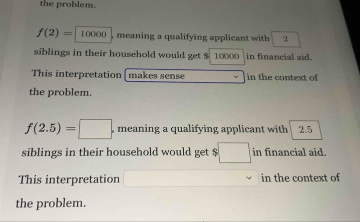 the problem.
f(2)=10000 , meaning a qualifying applicant with 2
siblings in their household would get $ 10000 |in financial aid. 
This interpretation[ makes sense in the context of 
the problem.
f(2.5)=□ , meaning a qualifying applicant with 2.5
siblings in their household would get $ □ in financial aid. 
This interpretation in the context of 
the problem.