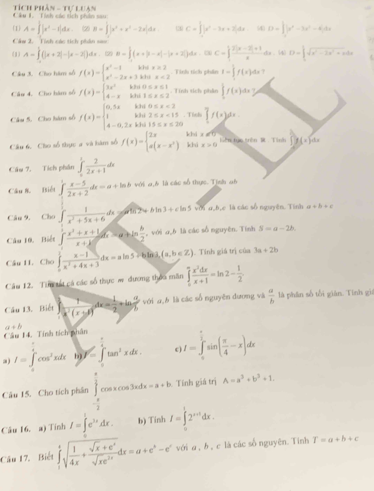 Tích phần N-TULIJA
Câu 1. Tính các tích phân sau:
(1) A=∈tlimits^1|x^2-1|dx. (2) B=∈tlimits^1|x^(3x^2)+-2x|dx (3) C=∈tlimits^2|x^2-3x+2|dx 4 D=∈t |x^4-3x^2-4|dx
Câu 2. Tính các tích phân sau:
(1) A=∈tlimits _1^(t(|x+2|-|x-2|)dx. (2) B=∈tlimits ^1)(x+|1-x|-|x+2|)dx. (3) C=∈t _1^(1frac 2|x-2|+1)xdx. (4) D=∈tlimits _0^(1sqrt(x^2)-2x^2+x)dx
Câu 3. Cho hàm số f(x)=beginarrayl x^2-1khix≥ 2 x^2-2x+3khx<2endarray.. Tính tích phân I=∈tlimits _1^(5f(x)dx ?
Câu 4. Cho hàm số f(x)=beginarray)l 3x^2khi0≤ x≤ 1 4-xkhi1≤ x≤ 2endarray..  Tính tích phân ∈tlimits _0^(1f(x)dx
Câu 5. Cho hàm số f(x)=beginarray)l 0,5xkhi0≤ x<2 1khi2≤ x<15 4-0,2xkhi15≤ x≤ 20endarray.. Tính ∈tlimits _0^((π)f(x)dx.
Câu 6, Cho số thực # và hàm số f(x)=beginarray)l 2x a(x-x^2)endarray. khi x!= 0
khi x>0 Tiên tục trên R . Tính ∈t f(x)dx
Câu 7. Tích phân ∈tlimits _0^(2frac 2)2x+1dx
Câu 8. Biết ∈tlimits _ 1/3 ^1 (x-5)/2x+2 dx=a+ln b với a,b là các số thực. Tinh ab
Câu 9, Cho ∈t  1/x^2+5x+6 dx=aln 2+b 13+cln 5 với a,bậc là các số nguyên. Tính a+b+c
Câu 10. Biết ∈tlimits _1^(1frac x^2)+x+1x+1dx=a+ln  b/2  , với a,b là các số nguyên. Tính S=a-2b.
Câu 11. Cho ∈tlimits _0^(1frac x-1)x^2+4x+3dx=aln 5+bln 3,(a,b∈ Z). Tính giá trị của 3a+2b
Câu 12. Tim tất cá các số thực m dương thoa mãn ∈tlimits _0^(mfrac x^2)dxx+1=ln 2- 1/2 .
Câu 13. Biết  1/x^2(x+1) dx= 1/2 +ln  a/b  với a,b là các số nguyên dương và  a/b  là phân số tối giản. Tính giá
a+b
Câu 14. Tính tích phân
a) I=∈tlimits _0^((π)cos ^2)xdx b) V=∈tlimits _0^((frac π)4)tan^2xdx. c) I=∈tlimits _0^((frac π)2)sin ( π /4 -x)dx
Câu 15. Cho tích phân ∈tlimits _- π /2 ^ π /2 cos xcos 3xdx=a+b. Tính giá trị A=a^3+b^3+1.
Câu 16. a) Tính I=∈t^1e^(3x.) b) Tính I=∈tlimits _0^(12^x+1)dx.
Câu 17. Biết ∈tlimits _1^(4sqrt(frac 1)4x)+ (sqrt(x)+e^x)/sqrt(x)e^(2x) dx=a+e^b-e^cvdia,b. ,c là các số nguyên. Tính T=a+b+c