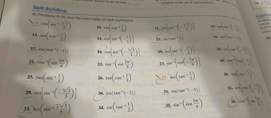 re secant to an inverse _. function is the set of real numbers. 75.
   
Skill Building
Applica
In Problems 9-36, find the exact value of each expression. tan [cos^(-1)(- sqrt(3)/2 )] 2. tan [sin^(-1)(- 1/2 )] conical
Problem
9. cos (sin^(-1) sqrt(2)/2 ) 10. sin (cos^(-1) 1/2 ) 11. louse n
relate
13. sec (cos^(-1) 1/2 ) 14. cot [sin^(-1)(- 1/2 )] 15. csc (tan^(-1)1) 16. sec (tan^(-1)sqrt(3)) 
17. sin [tan^(-1)(-1)] 18. cos [sin^(-1)(- sqrt(3)/2 )] 19. sec [sin^(-1)(- 1/2 )] 20. ax cos^(-1)(- sqrt(3)/2 )
21. cos^(-1)(sin  5π /4 ) 22. tan^(-1)(cot  2π /3 ) 23. sin^(-1)[cos (- 7π /6 )] 2A. cos^(-1)[tan (- π /4 )]
25. tan (sin^(-1) 1/3 ) 26. tan (cos^(-1) 1/3 ) 27. sec (tan^(-1) 1/2 ) 28. cos (sin^(-1) sqrt(2)/3 )
29. cot [sin^(-1)(- sqrt(2)/3 )] 30. csc [tan^(-1)(-2)] 31. sin [tan^(-1)(-3)] 32. cot [cos^(-1)(- sqrt(3)/3 )]
33. sec (sin^(-1) 2sqrt(5)/5 ) 34. csc (tan^(-1) 1/2 ) 35. sin^(-1)(cos  3π /4 ) 36. )cos^(-1)(sin  7π /6 )