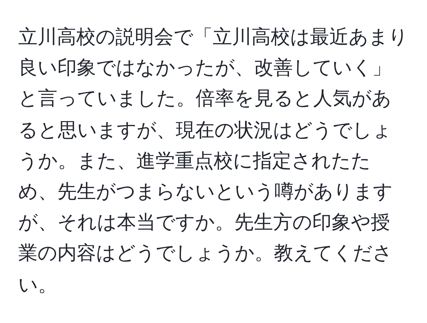 立川高校の説明会で「立川高校は最近あまり良い印象ではなかったが、改善していく」と言っていました。倍率を見ると人気があると思いますが、現在の状況はどうでしょうか。また、進学重点校に指定されたため、先生がつまらないという噂がありますが、それは本当ですか。先生方の印象や授業の内容はどうでしょうか。教えてください。