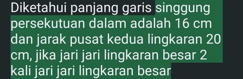 Diketahui panjang garis singgung 
persekutuan dalam adalah 16 cm
dan jarak pusat kedua lingkaran 20
cm, jika jari jari lingkaran besar 2
kali jari jari lingkaran besar