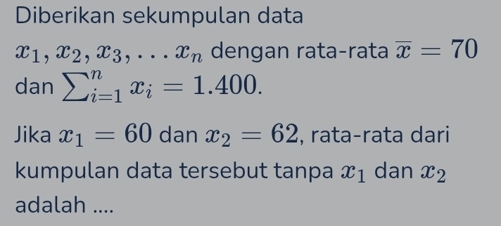 Diberikan sekumpulan data
x_1, x_2, x_3,... x_n dengan rata-rata overline x=70
dan sumlimits _(i=1)^nx_i=1.400. 
Jika x_1=60 dan x_2=62 , rata-rata dari 
kumpulan data tersebut tanpa x_1 dan x_2
adalah ....