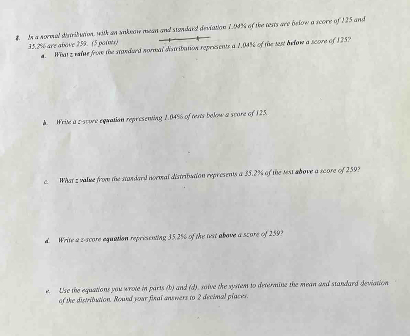 $. In a normal distribution, with an unknow mean and standard deviation 1.04% of the tests are below a score of 125 and
35.2% are above 259. (5 points) 
a. What z value from the standard normal distribution represents a 1.04% of the test below a score of 125? 
b. Write a z-score equation representing 1.04% of tests below a score of 125. 
c. What z value from the standard normal distribution represents a 35.2% of the test above a score of 259? 
d. Write a z-score equation representing 35.2% of the test above a score of 259? 
e. Use the equations you wrote in parts (b) and (d), solve the system to determine the mean and standard deviation 
of the distribution. Round your final answers to 2 decimal places.